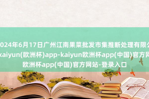 2024年6月17日广州江南果菜批发市集推断处理有限公司价钱行情-kaiyun(欧洲杯)app-kaiyun欧洲杯app(中国)官方网站-登录入口