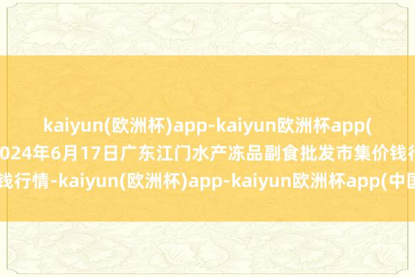 kaiyun(欧洲杯)app-kaiyun欧洲杯app(中国)官方网站-登录入口2024年6月17日广东江门水产冻品副食批发市集价钱行情-kaiyun(欧洲杯)app-kaiyun欧洲杯app(中国)官方网站-登录入口