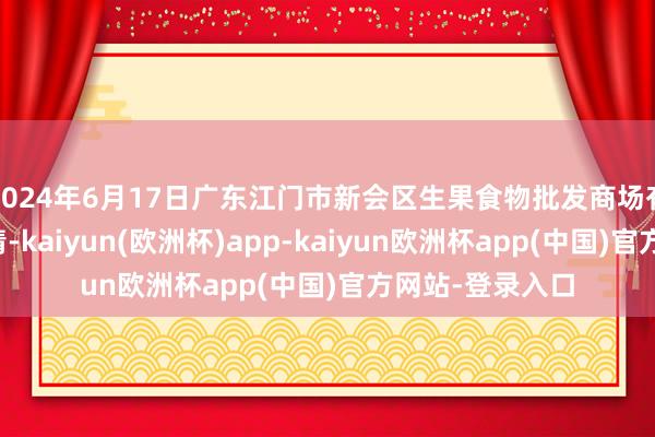 2024年6月17日广东江门市新会区生果食物批发商场有限公司价钱行情-kaiyun(欧洲杯)app-kaiyun欧洲杯app(中国)官方网站-登录入口