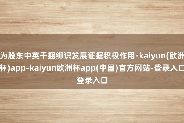 为股东中英干捆绑识发展证据积极作用-kaiyun(欧洲杯)app-kaiyun欧洲杯app(中国)官方网站-登录入口