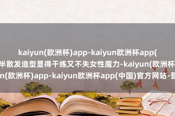 kaiyun(欧洲杯)app-kaiyun欧洲杯app(中国)官方网站-登录入口半散发造型显得干练又不失女性魔力-kaiyun(欧洲杯)app-kaiyun欧洲杯app(中国)官方网站-登录入口