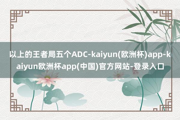 以上的王者局五个ADC-kaiyun(欧洲杯)app-kaiyun欧洲杯app(中国)官方网站-登录入口