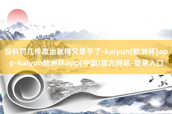 没科罚几件政治就得又晕乎了-kaiyun(欧洲杯)app-kaiyun欧洲杯app(中国)官方网站-登录入口