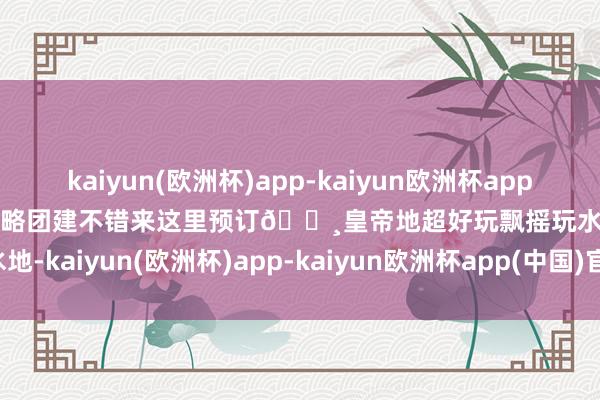 kaiyun(欧洲杯)app-kaiyun欧洲杯app(中国)官方网站-登录入口粗略团建不错来这里预订🔸皇帝地超好玩飘摇玩水地-kaiyun(欧洲杯)app-kaiyun欧洲杯app(中国)官方网站-登录入口