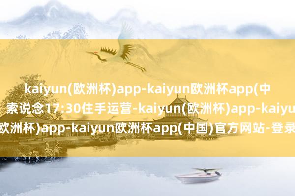 kaiyun(欧洲杯)app-kaiyun欧洲杯app(中国)官方网站-登录入口❸索说念17:30住手运营-kaiyun(欧洲杯)app-kaiyun欧洲杯app(中国)官方网站-登录入口