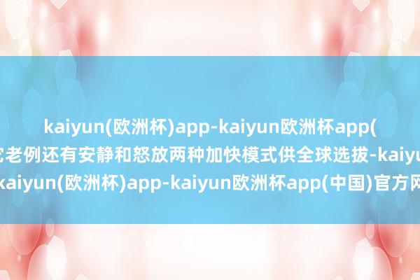 kaiyun(欧洲杯)app-kaiyun欧洲杯app(中国)官方网站-登录入口它老例还有安静和怒放两种加快模式供全球选拔-kaiyun(欧洲杯)app-kaiyun欧洲杯app(中国)官方网站-登录入口