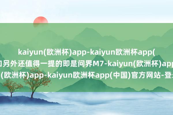 kaiyun(欧洲杯)app-kaiyun欧洲杯app(中国)官方网站-登录入口另外还值得一提的即是问界M7-kaiyun(欧洲杯)app-kaiyun欧洲杯app(中国)官方网站-登录入口