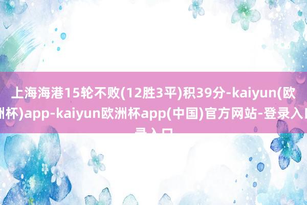 上海海港15轮不败(12胜3平)积39分-kaiyun(欧洲杯)app-kaiyun欧洲杯app(中国)官方网站-登录入口