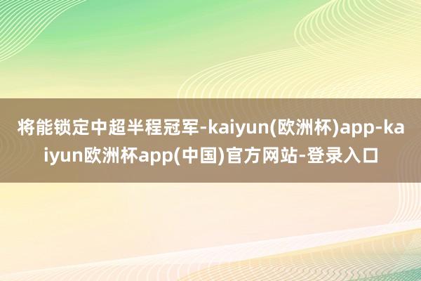 将能锁定中超半程冠军-kaiyun(欧洲杯)app-kaiyun欧洲杯app(中国)官方网站-登录入口