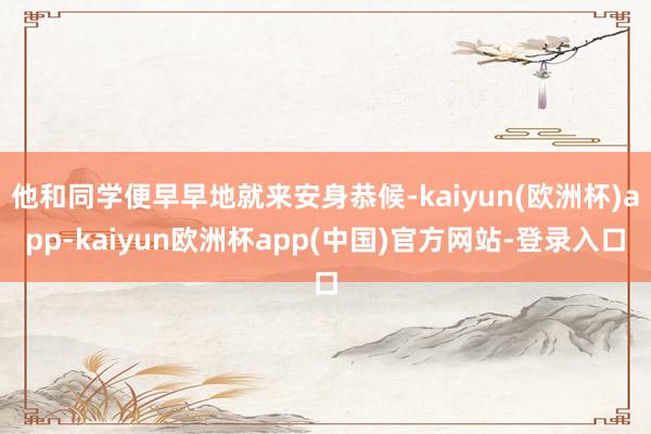 他和同学便早早地就来安身恭候-kaiyun(欧洲杯)app-kaiyun欧洲杯app(中国)官方网站-登录入口