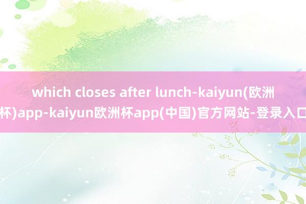 which closes after lunch-kaiyun(欧洲杯)app-kaiyun欧洲杯app(中国)官方网站-登录入口