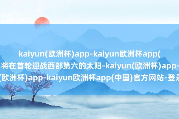 kaiyun(欧洲杯)app-kaiyun欧洲杯app(中国)官方网站-登录入口将在首轮迎战西部第六的太阳-kaiyun(欧洲杯)app-kaiyun欧洲杯app(中国)官方网站-登录入口