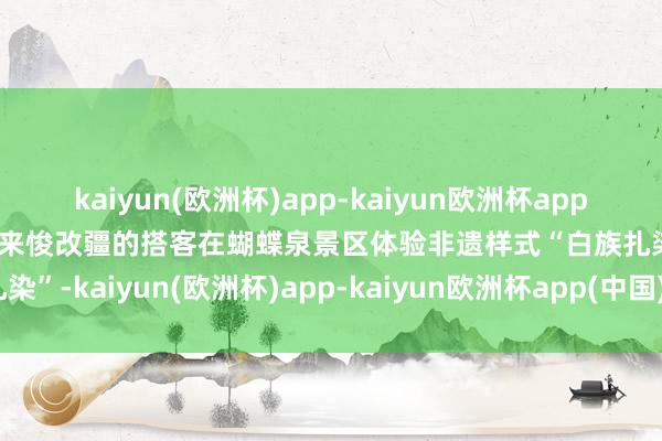 kaiyun(欧洲杯)app-kaiyun欧洲杯app(中国)官方网站-登录入口来悛改疆的搭客在蝴蝶泉景区体验非遗样式“白族扎染”-kaiyun(欧洲杯)app-kaiyun欧洲杯app(中国)官方网站-登录入口