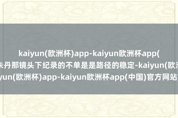 kaiyun(欧洲杯)app-kaiyun欧洲杯app(中国)官方网站-登录入口朱丹那镜头下纪录的不单是是路径的稳定-kaiyun(欧洲杯)app-kaiyun欧洲杯app(中国)官方网站-登录入口