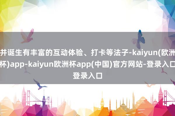 并诞生有丰富的互动体验、打卡等法子-kaiyun(欧洲杯)app-kaiyun欧洲杯app(中国)官方网站-登录入口