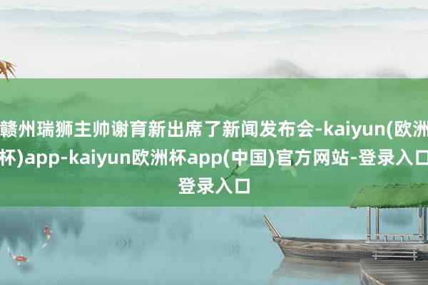 赣州瑞狮主帅谢育新出席了新闻发布会-kaiyun(欧洲杯)app-kaiyun欧洲杯app(中国)官方网站-登录入口