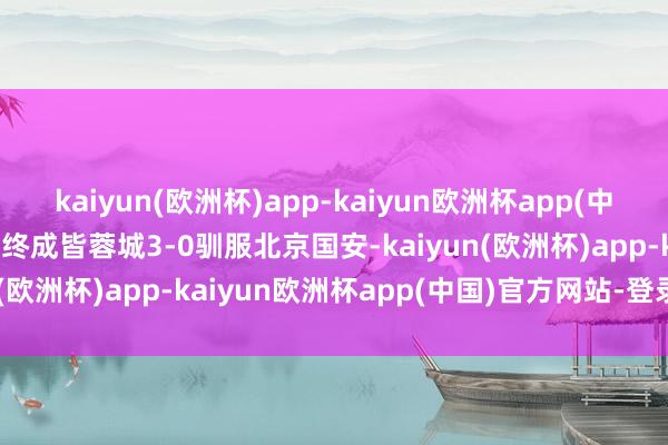 kaiyun(欧洲杯)app-kaiyun欧洲杯app(中国)官方网站-登录入口最终成皆蓉城3-0驯服北京国安-kaiyun(欧洲杯)app-kaiyun欧洲杯app(中国)官方网站-登录入口