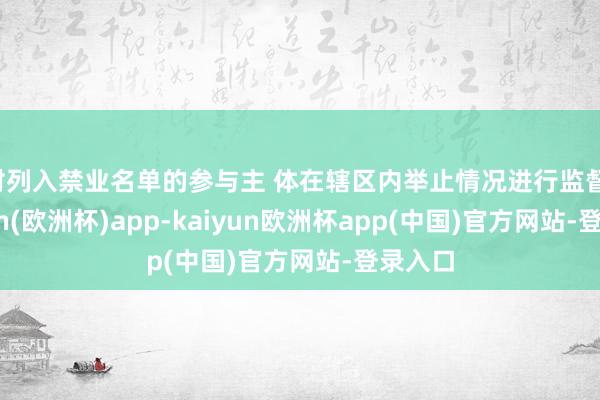 对列入禁业名单的参与主 体在辖区内举止情况进行监督-kaiyun(欧洲杯)app-kaiyun欧洲杯app(中国)官方网站-登录入口