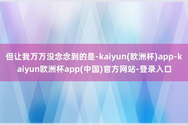 但让我万万没念念到的是-kaiyun(欧洲杯)app-kaiyun欧洲杯app(中国)官方网站-登录入口