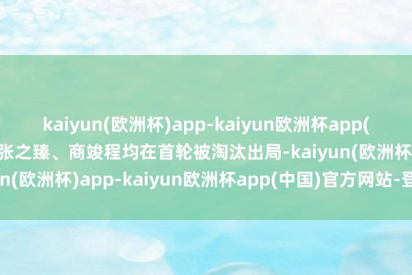 kaiyun(欧洲杯)app-kaiyun欧洲杯app(中国)官方网站-登录入口张之臻、商竣程均在首轮被淘汰出局-kaiyun(欧洲杯)app-kaiyun欧洲杯app(中国)官方网站-登录入口