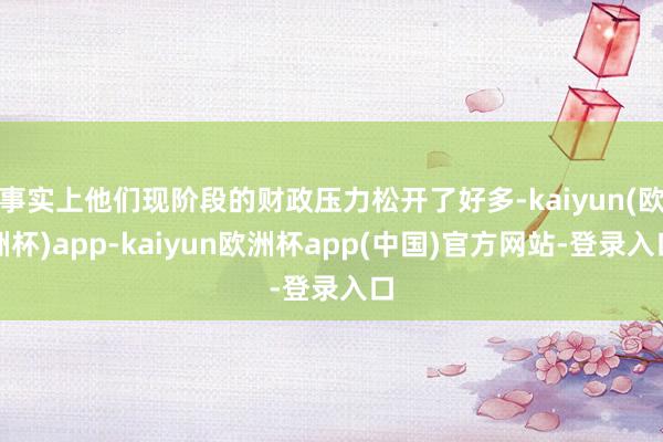 事实上他们现阶段的财政压力松开了好多-kaiyun(欧洲杯)app-kaiyun欧洲杯app(中国)官方网站-登录入口