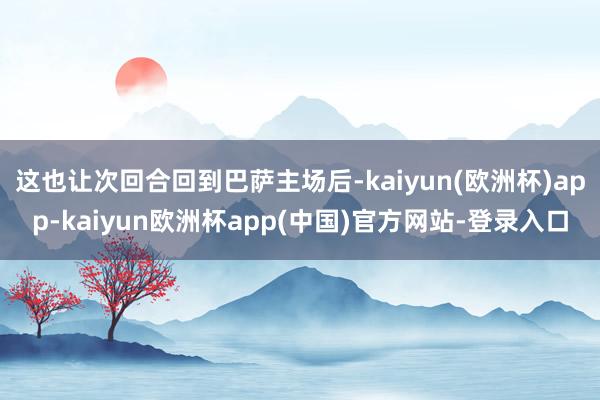 这也让次回合回到巴萨主场后-kaiyun(欧洲杯)app-kaiyun欧洲杯app(中国)官方网站-登录入口