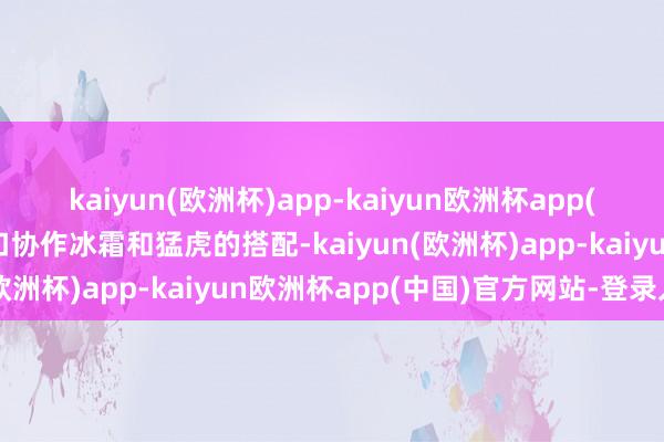 kaiyun(欧洲杯)app-kaiyun欧洲杯app(中国)官方网站-登录入口协作冰霜和猛虎的搭配-kaiyun(欧洲杯)app-kaiyun欧洲杯app(中国)官方网站-登录入口