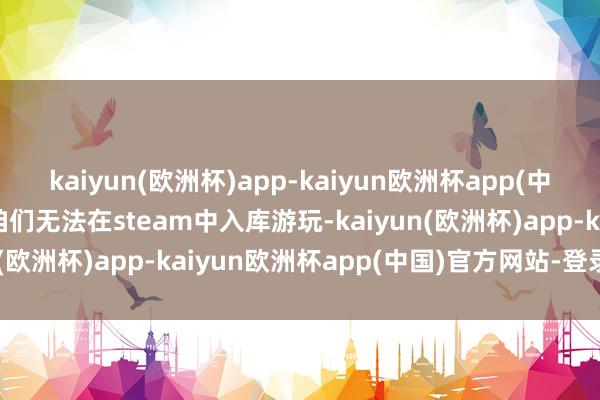 kaiyun(欧洲杯)app-kaiyun欧洲杯app(中国)官方网站-登录入口咱们无法在steam中入库游玩-kaiyun(欧洲杯)app-kaiyun欧洲杯app(中国)官方网站-登录入口