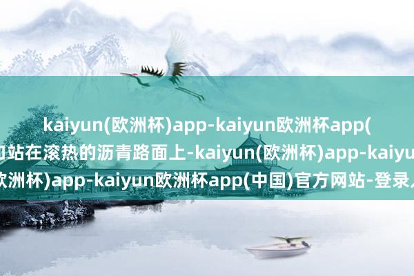 kaiyun(欧洲杯)app-kaiyun欧洲杯app(中国)官方网站-登录入口站在滚热的沥青路面上-kaiyun(欧洲杯)app-kaiyun欧洲杯app(中国)官方网站-登录入口