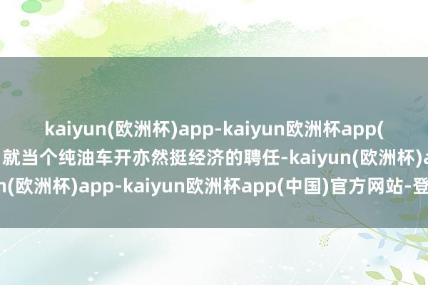 kaiyun(欧洲杯)app-kaiyun欧洲杯app(中国)官方网站-登录入口就当个纯油车开亦然挺经济的聘任-kaiyun(欧洲杯)app-kaiyun欧洲杯app(中国)官方网站-登录入口