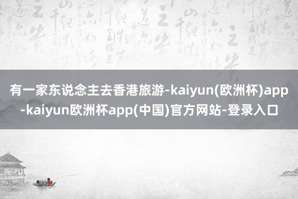 有一家东说念主去香港旅游-kaiyun(欧洲杯)app-kaiyun欧洲杯app(中国)官方网站-登录入口