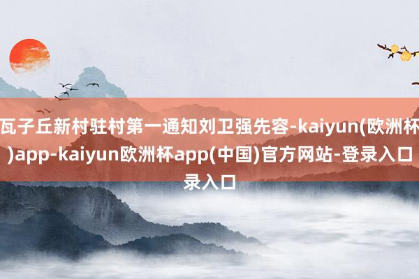 瓦子丘新村驻村第一通知刘卫强先容-kaiyun(欧洲杯)app-kaiyun欧洲杯app(中国)官方网站-登录入口