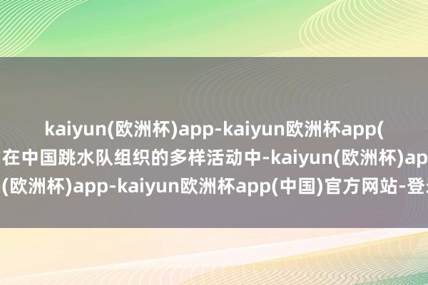 kaiyun(欧洲杯)app-kaiyun欧洲杯app(中国)官方网站-登录入口在中国跳水队组织的多样活动中-kaiyun(欧洲杯)app-kaiyun欧洲杯app(中国)官方网站-登录入口