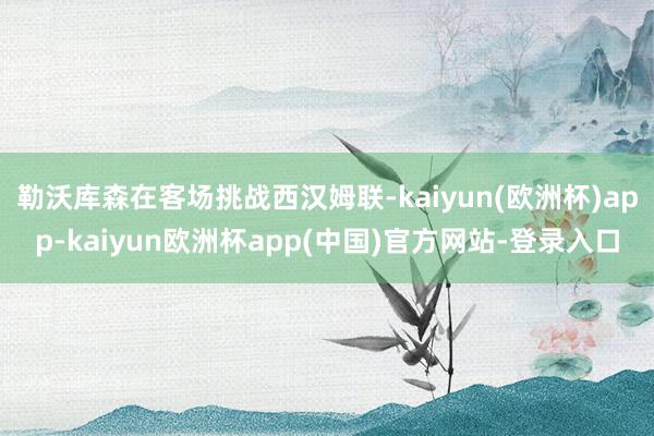 勒沃库森在客场挑战西汉姆联-kaiyun(欧洲杯)app-kaiyun欧洲杯app(中国)官方网站-登录入口