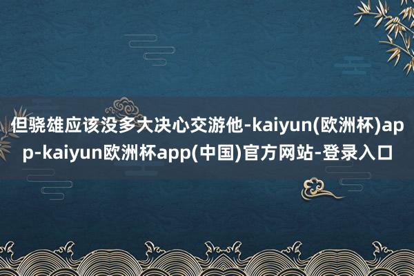 但骁雄应该没多大决心交游他-kaiyun(欧洲杯)app-kaiyun欧洲杯app(中国)官方网站-登录入口