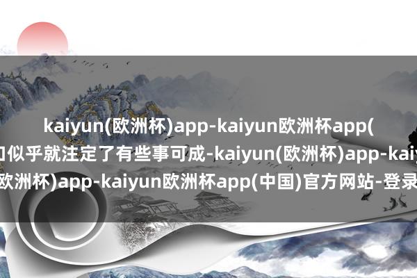 kaiyun(欧洲杯)app-kaiyun欧洲杯app(中国)官方网站-登录入口似乎就注定了有些事可成-kaiyun(欧洲杯)app-kaiyun欧洲杯app(中国)官方网站-登录入口