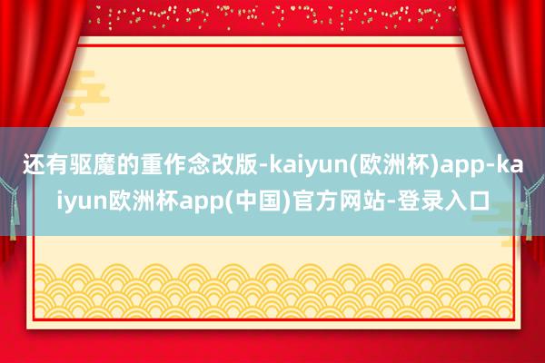 还有驱魔的重作念改版-kaiyun(欧洲杯)app-kaiyun欧洲杯app(中国)官方网站-登录入口