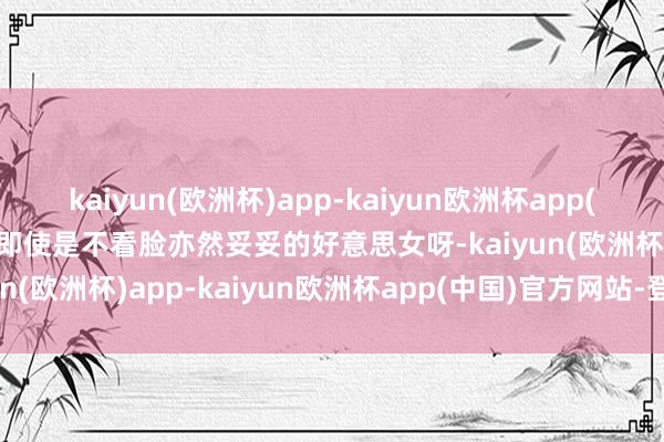 kaiyun(欧洲杯)app-kaiyun欧洲杯app(中国)官方网站-登录入口即使是不看脸亦然妥妥的好意思女呀-kaiyun(欧洲杯)app-kaiyun欧洲杯app(中国)官方网站-登录入口