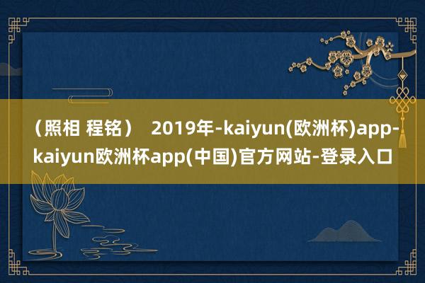 （照相 程铭）  2019年-kaiyun(欧洲杯)app-kaiyun欧洲杯app(中国)官方网站-登录入口