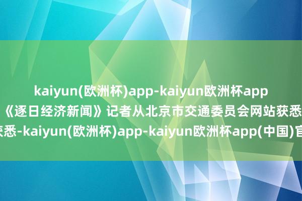 kaiyun(欧洲杯)app-kaiyun欧洲杯app(中国)官方网站-登录入口《逐日经济新闻》记者从北京市交通委员会网站获悉-kaiyun(欧洲杯)app-kaiyun欧洲杯app(中国)官方网站-登录入口