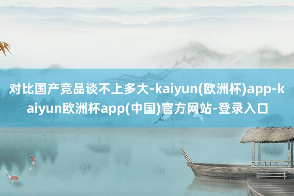 对比国产竞品谈不上多大-kaiyun(欧洲杯)app-kaiyun欧洲杯app(中国)官方网站-登录入口