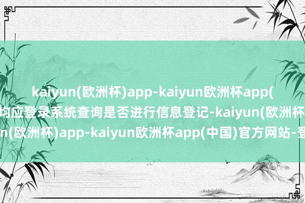 kaiyun(欧洲杯)app-kaiyun欧洲杯app(中国)官方网站-登录入口均应登录系统查询是否进行信息登记-kaiyun(欧洲杯)app-kaiyun欧洲杯app(中国)官方网站-登录入口