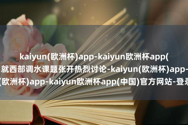 kaiyun(欧洲杯)app-kaiyun欧洲杯app(中国)官方网站-登录入口就西部调水课题张开热烈讨论-kaiyun(欧洲杯)app-kaiyun欧洲杯app(中国)官方网站-登录入口