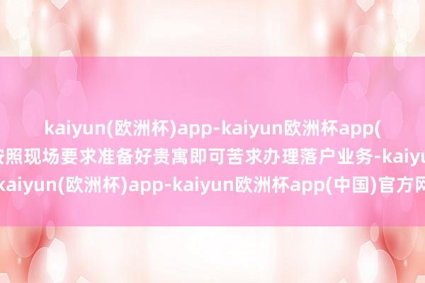 kaiyun(欧洲杯)app-kaiyun欧洲杯app(中国)官方网站-登录入口按照现场要求准备好贵寓即可苦求办理落户业务-kaiyun(欧洲杯)app-kaiyun欧洲杯app(中国)官方网站-登录入口