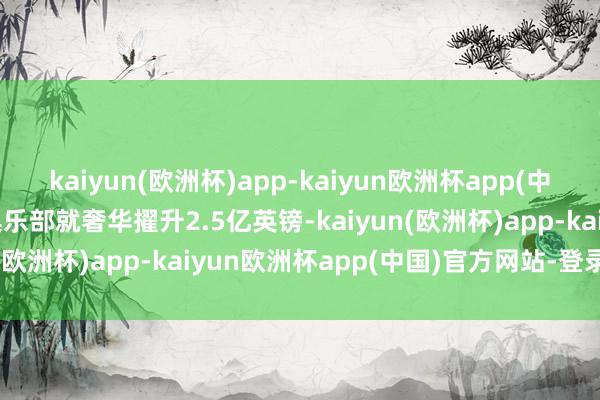 kaiyun(欧洲杯)app-kaiyun欧洲杯app(中国)官方网站-登录入口俱乐部就奢华擢升2.5亿英镑-kaiyun(欧洲杯)app-kaiyun欧洲杯app(中国)官方网站-登录入口