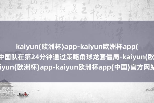 kaiyun(欧洲杯)app-kaiyun欧洲杯app(中国)官方网站-登录入口中国队在第24分钟通过策略角球龙套僵局-kaiyun(欧洲杯)app-kaiyun欧洲杯app(中国)官方网站-登录入口