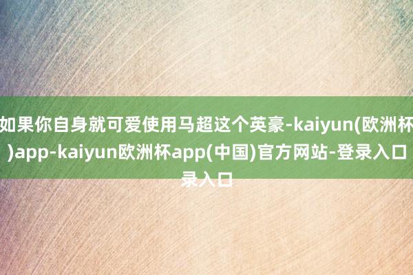 如果你自身就可爱使用马超这个英豪-kaiyun(欧洲杯)app-kaiyun欧洲杯app(中国)官方网站-登录入口