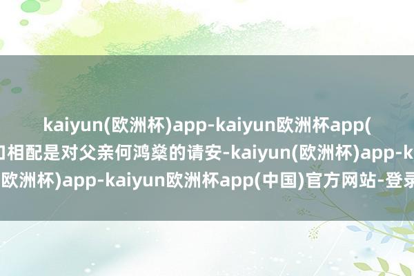 kaiyun(欧洲杯)app-kaiyun欧洲杯app(中国)官方网站-登录入口相配是对父亲何鸿燊的请安-kaiyun(欧洲杯)app-kaiyun欧洲杯app(中国)官方网站-登录入口