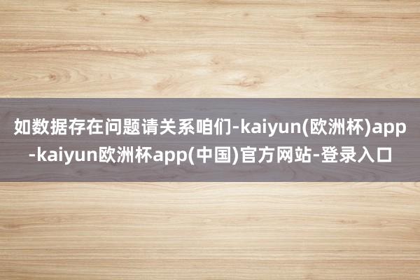 如数据存在问题请关系咱们-kaiyun(欧洲杯)app-kaiyun欧洲杯app(中国)官方网站-登录入口