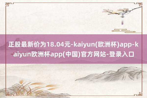 正股最新价为18.04元-kaiyun(欧洲杯)app-kaiyun欧洲杯app(中国)官方网站-登录入口